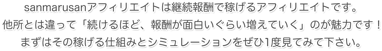 sanmarusanアフィリエイトは継続報酬で稼げるアフィリエイトです。他所とは違って「続けるほど、報酬が面白いぐらい増えていく」のが魅力です！まずはその稼げる仕組みとシミュレーションをぜひ1度見てみて下さい。