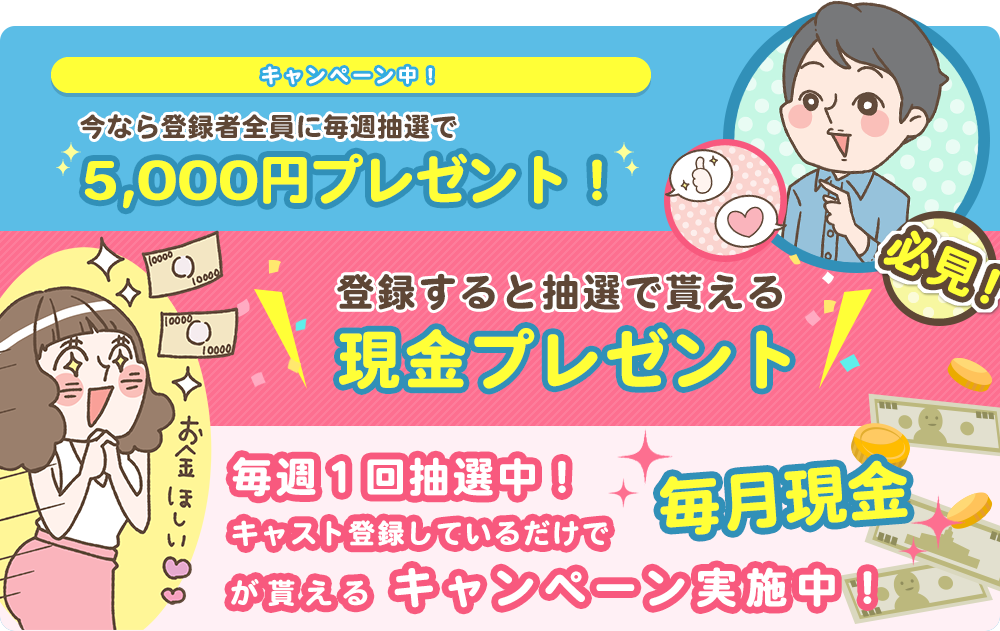 キャンペーン中！今なら登録者全員に毎週抽選で5,000円プレゼント！登録すると抽選で貰える現金プレゼント。毎週1回抽選中！キャスト登録しているだけで毎月現金が貰えるキャンペーン実施中！